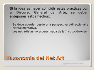 Taxonomía del Net Art Si la idea es hacer coincidir estas prácticas con el Discurso General del Arte, se deben anteponer estos hechos: Se debe abordar desde una perspectiva bidireccional y retroalimentativa. Los net artistas no esperan nada de la Institución-Arte. Facultad Comunicación Digital, UAN 