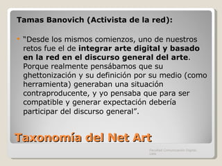 Taxonomía del Net Art Tamas Banovich (Activista de la red):  “ Desde los mismos comienzos, uno de nuestros retos fue el de  integrar arte digital y basado en la red en el discurso general del arte . Porque realmente pensábamos que su ghettonización y su definición por su medio (como herramienta) generaban una situación contraproducente, y yo pensaba que para ser compatible y generar expectación debería participar del discurso general”.   Facultad Comunicación Digital, UAN 