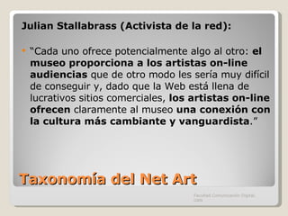 Taxonomía del Net Art Julian Stallabrass (Activista de la red):  “ Cada uno ofrece potencialmente algo al otro:  el museo proporciona a los artistas on-line audiencias  que de otro modo les sería muy difícil de conseguir y, dado que la Web está llena de lucrativos sitios comerciales,  los artistas on-line ofrecen  claramente al museo  una conexión con la cultura más cambiante y vanguardista .” Facultad Comunicación Digital, UAN 