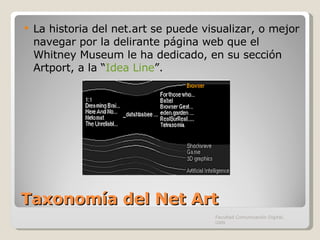 Taxonomía del Net Art La historia del net.art se puede visualizar, o mejor navegar por la delirante página web que el Whitney Museum le ha dedicado, en su sección Artport, a la “ Idea Line ”. Facultad Comunicación Digital, UAN 