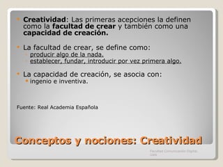 Conceptos y nociones: Creatividad Creatividad : Las primeras acepciones la definen como la  facultad de crear  y también como una  capacidad de creación. La facultad de crear, se define como: producir algo de la nada. establecer, fundar, introducir por vez primera algo. La capacidad de creación, se asocia con: ingenio e inventiva. Fuente: Real Academia Española Facultad Comunicación Digital, UAN 