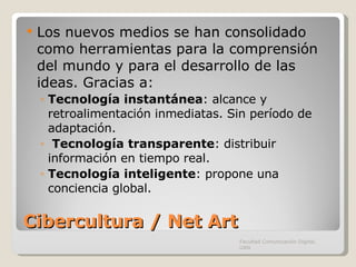 Cibercultura / Net Art Los nuevos medios se han consolidado como herramientas para la comprensión del mundo y para el desarrollo de las ideas. Gracias a: Tecnología instantánea : alcance y retroalimentación inmediatas. Sin período de adaptación. Tecnología transparente : distribuir información en tiempo real. Tecnología inteligente : propone una conciencia global.  Facultad Comunicación Digital, UAN 