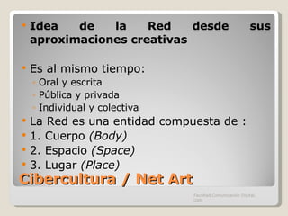 Cibercultura / Net Art Idea de la Red desde sus aproximaciones creativas Es al mismo tiempo: Oral y escrita Pública y privada Individual y colectiva La Red es una entidad compuesta de : 1. Cuerpo  (Body) 2. Espacio  (Space) 3. Lugar  (Place) Facultad Comunicación Digital, UAN 