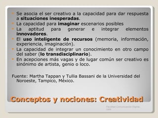 Conceptos y nociones: Creatividad Se asocia el ser creativo a la capacidad para dar respuesta a  situaciones inesperadas . La capacidad para  imaginar  escenarios posibles La aptitud para generar e integrar elementos  innovadores . El  uso inteligente de recursos  (memoria, información, experiencia, imaginación). La capacidad de integrar un conocimiento en otro campo del saber ( lo transdisciplinario ).   En acepciones más vagas y de lugar común ser creativo es sinónimo de artista, genio o loco. Fuente:  Martha Tappan y Tullia Bassani de la  Universidad del Noroeste, Tampico, México.  Facultad Comunicación Digital, UAN 