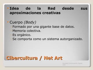 Cibercultura / Net Art Idea de la Red desde sus aproximaciones creativas Cuerpo  (Body) Formado por una gigante base de datos. Memoria colectiva. Es orgánico. Se comporta como un sistema autorganizado. Facultad Comunicación Digital, UAN 
