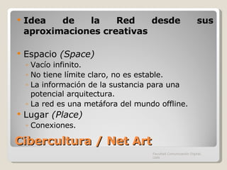 Cibercultura / Net Art Idea de la Red desde sus aproximaciones creativas Espacio  (Space) Vacío infinito. No tiene límite claro, no es estable. La información de la sustancia para una potencial arquitectura. La red es una metáfora del mundo offline. Lugar  (Place) Conexiones. Facultad Comunicación Digital, UAN 