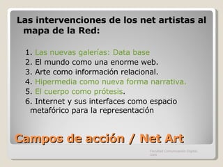 Campos de acción / Net Art Las intervenciones de los net artistas al mapa de la Red: 1.  Las nuevas galerías: Data base 2. El mundo como una enorme web. 3. Arte como información relacional. 4.  Hipermedia como nueva forma narrativa. 5.  El cuerpo como prótesis . 6. Internet y sus interfaces como espacio metafórico para la representación Facultad Comunicación Digital, UAN 