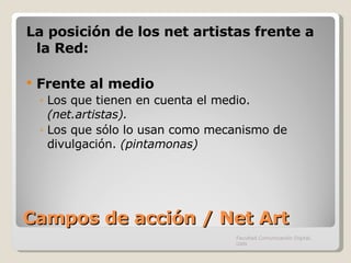 Campos de acción / Net Art La posición de los net artistas frente a la Red: Frente al medio Los que tienen en cuenta el medio.  (net.artistas).  Los que sólo lo usan como mecanismo de divulgación.  (pintamonas) Facultad Comunicación Digital, UAN 