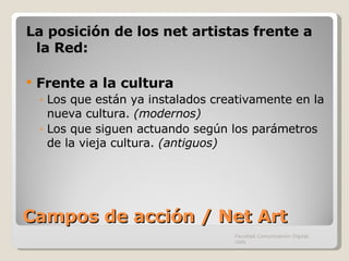 Campos de acción / Net Art La posición de los net artistas frente a la Red: Frente a la cultura Los que están ya instalados creativamente en la nueva cultura.  (modernos) Los que siguen actuando según los parámetros de la vieja cultura.  (antiguos) Facultad Comunicación Digital, UAN 