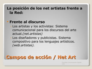 Campos de acción / Net Art La posición de los net artistas frente a la Red: Frente al discurso Los artistas y los activistas: Sistema comunicacional para los discursos del arte actual. (net.artistas) Los diseñadores y publicistas. Sistema compositivo para los lenguajes artísticos.  (web.artistas). Facultad Comunicación Digital, UAN 