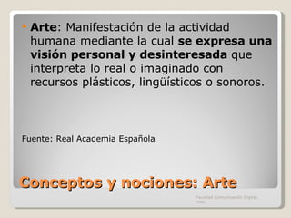 Conceptos y nociones: Arte Arte :  Manifestación de la actividad humana mediante la cual  se expresa una visión personal y desinteresada  que interpreta lo real o imaginado con recursos plásticos, lingüísticos o sonoros. Fuente: Real Academia Española Facultad Comunicación Digital, UAN 