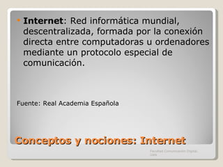 Conceptos y nociones: Internet Internet :  Red informática mundial, descentralizada, formada por la conexión directa entre computadoras u ordenadores mediante un protocolo especial de comunicación. Fuente: Real Academia Española Facultad Comunicación Digital, UAN 