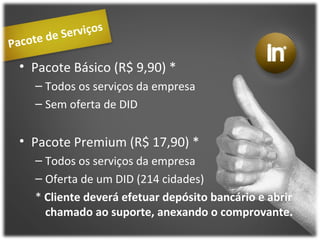 Pacote de Serviços Pacote Básico (R$ 9,90) * Todos os serviços da empresa Sem oferta de DID Pacote Premium (R$ 17,90) * Todos os serviços da empresa Oferta de um DID (214 cidades) *  Cliente deverá efetuar depósito bancário e abrir chamado ao suporte, anexando o comprovante. 