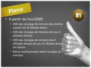 Plano A partir de Fev/2009 20% das recargas de minutos dos diretos a partir do 3º afiliado direto 10% das recargas de minutos de seus 2 afiliados diretos  10% das recargas de minutos dos 2 afiliados diretos de seu 3º afiliado direto em diante Bônus multicamadas sobre recargas de minutos 