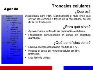 Agenda Troncales celulares ¿Que es? Dispositivos para PBX (Conmutador) o multi línea que envían las eliminan a través de la red celular, en vez de la red tradicional. ¿Para qué sirve? Aprovecha las tarifas de las compañías celulares. Proporciona comunicación en zonas sin cobertura alámbrica. ¿Qué beneficios tiene? Elimina el costo del servicio medido ($1.77). Reduce el costo del minuto a celular en 38% promedio. Muy fácil de utilizar. Nosotros. Esta conferencia. Desde su oficina. SMS Marketing V-VPN Troncales celulares. VoIP sin PBX.. LDN y LDI VoIP Localización. Beneficios Fiscales. Desde su móvil. V-VPN. VoIP Movil LDN bajo costo. LD a EU bajo costo. Internet móvil. Resumen 