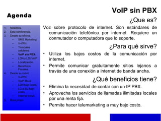 Agenda VoIP sin PBX ¿Que es? Voz sobre protocolo de internet. Son estándares de comunicación telefónica por internet. Requiere un conmutador o computadora que lo soporte. ¿Para qué sirve? Utiliza los bajos costos de la comunicación por internet. Permite comunicar gratuitamente sitios lejanos a través de una conexión a internet de banda ancha. ¿Qué beneficios tiene? Elimina la necesidad de contar con un IP PBX. Aprovecha los servicios de llamadas ilimitadas locales por una renta fija. Permite hacer telemarketing a muy bajo costo. Nosotros. Esta conferencia. Desde su oficina. SMS Marketing V-VPN Troncales celulares. VoIP sin PBX. LDN y LDI VoIP Localización. Beneficios Fiscales. Desde su móvil. V-VPN. VoIP Movil LDN bajo costo. LD a EU bajo costo. Internet móvil. Resumen 