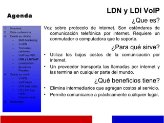 Agenda LDN y LDI VoIP ¿Que es? Voz sobre protocolo de internet. Son estándares de comunicación telefónica por internet. Requiere un conmutador o computadora que lo soporte. ¿Para qué sirve? Utiliza los bajos costos de la comunicación por internet. Un proveedor transporta las llamadas por internet y las termina en cualquier parte del mundo. ¿Qué beneficios tiene? Elimina intermediarios que agregan costos al servicio. Permite comunicarse a prácticamente cualquier lugar. Nosotros. Esta conferencia. Desde su oficina. SMS Marketing V-VPN Troncales celulares. VoIP sin PBX. LDN y LDI VoIP Localización. Beneficios Fiscales. Desde su móvil. V-VPN. VoIP Movil LDN bajo costo. LD a EU bajo costo. Internet móvil. Resumen 