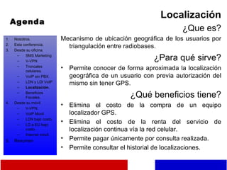 Agenda Localización ¿Que es? Mecanismo de ubicación geográfica de los usuarios por triangulación entre radiobases. ¿Para qué sirve? Permite conocer de forma aproximada la localización geográfica de un usuario con previa autorización del mismo sin tener GPS. ¿Qué beneficios tiene? Elimina el costo de la compra de un equipo localizador GPS. Elimina el costo de la renta del servicio de localización continua vía la red celular. Permite pagar únicamente por consulta realizada. Permite consultar el historial de localizaciones. Nosotros. Esta conferencia. Desde su oficina. SMS Marketing V-VPN Troncales celulares. VoIP sin PBX. LDN y LDI VoIP Localización. Beneficios Fiscales. Desde su móvil. V-VPN. VoIP Movil LDN bajo costo. LD a EU bajo costo. Internet móvil. Resumen 