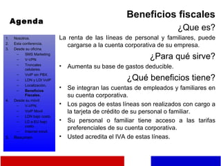 Agenda Beneficios fiscales ¿Que es? La renta de las líneas de personal y familiares, puede cargarse a la cuenta corporativa de su empresa. ¿Para qué sirve? Aumenta su base de gastos deducible. ¿Qué beneficios tiene? Se integran las cuentas de empleados y familiares en su cuenta corporativa. Los pagos de estas líneas son realizados con cargo a la tarjeta de crédito de su personal o familiar. Su personal o familiar tiene acceso a las tarifas preferenciales de su cuenta corporativa. Usted acredita el IVA de estas líneas. Nosotros. Esta conferencia. Desde su oficina. SMS Marketing V-VPN Troncales celulares. VoIP sin PBX. LDN y LDI VoIP Localización . Beneficios Fiscales. Desde su móvil. V-VPN. VoIP Movil LDN bajo costo. LD a EU bajo costo. Internet móvil. Resumen 