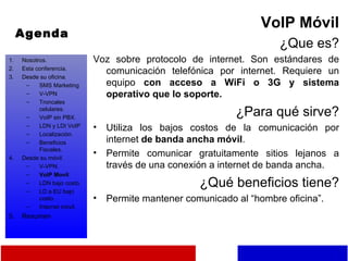 Agenda VoIP Móvil ¿Que es? Voz sobre protocolo de internet. Son estándares de comunicación telefónica por internet. Requiere un equipo  con acceso a WiFi o 3G y sistema operativo que lo soporte. ¿Para qué sirve? Utiliza los bajos costos de la comunicación por internet  de banda ancha móvil . Permite comunicar gratuitamente sitios lejanos a través de una conexión a internet de banda ancha. ¿Qué beneficios tiene? Permite mantener comunicado al “hombre oficina”. Nosotros. Esta conferencia. Desde su oficina. SMS Marketing V-VPN Troncales celulares. VoIP sin PBX. LDN y LDI VoIP Localización. Beneficios Fiscales. Desde su móvil. V-VPN. VoIP Movil LDN bajo costo. LD a EU bajo costo. Internet móvil. Resumen 