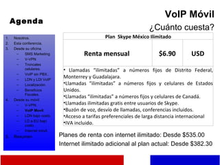 Agenda VoIP Móvil ¿Cuánto cuesta? Planes de renta con internet ilimitado: Desde $535.00 Internet ilimitado adicional al plan actual: Desde $382.30 Nosotros. Esta conferencia. Desde su oficina. SMS Marketing V-VPN Troncales celulares. VoIP sin PBX.. LDN y LDI VoIP Localización. Beneficios Fiscales. Desde su móvil. V-VPN. VoIP Movil LDN bajo costo. LD a EU bajo costo. Internet móvil. Resumen Plan  Skype México Ilimitado  Renta mensual  $6.90 USD Llamadas “ilimitadas” a números fijos de Distrito Federal, Monterrey y Guadalajara. Llamadas “ilimitadas” a números fijos y celulares de Estados Unidos. Llamadas “ilimitadas” a números fijos y celulares de Canadá. Llamadas ilimitadas gratis entre usuarios de Skype. Buzón de voz, desvío de llamadas, conferencias incluidos. Acceso a tarifas preferenciales de larga distancia internacional IVA incluido. 
