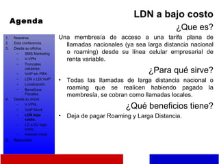 Agenda LDN a bajo costo ¿Que es? Una membresía de acceso a una tarifa plana de llamadas nacionales (ya sea larga distancia nacional o roaming) desde su línea celular empresarial de renta variable. ¿Para qué sirve? Todas las llamadas de larga distancia nacional o roaming que se realicen habiendo pagado la membresía, se cobran como llamadas locales. ¿Qué beneficios tiene? Deja de pagar Roaming y Larga Distancia. Nosotros. Esta conferencia. Desde su oficina. SMS Marketing V-VPN Troncales celulares. VoIP sin PBX. LDN y LDI VoIP Localización. Beneficios Fiscales. Desde su móvil. V-VPN. VoIP Movil LDN bajo costo. LD a EU bajo costo. Internet móvil. Resumen 