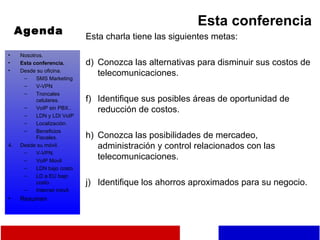 Agenda Esta conferencia Esta charla tiene las siguientes metas: Conozca las alternativas para disminuir sus costos de telecomunicaciones. Identifique sus posibles áreas de oportunidad de reducción de costos. Conozca las posibilidades de mercadeo, administración y control relacionados con las telecomunicaciones. Identifique los ahorros aproximados para su negocio. Nosotros. Esta conferencia. Desde su oficina. SMS Marketing V-VPN Troncales celulares. VoIP sin PBX.. LDN y LDI VoIP Localización. Beneficios Fiscales. Desde su móvil. V-VPN. VoIP Movil LDN bajo costo. LD a EU bajo costo. Internet móvil. Resumen 