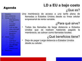 Agenda LD a EU a bajo costo ¿Que es? Una membresía de acceso a una tarifa plana de llamadas a Estados Unidos desde su línea celular empresarial de renta variable. ¿Para qué sirve? Todas las llamadas de larga distancia a Estados Unidos que se realicen habiendo pagado la membresía, se cobran como llamadas locales. ¿Qué beneficios tiene? Deja de pagar Larga distancia a Estados Unidos desde su celular. Nosotros. Esta conferencia. Desde su oficina. SMS Marketing V-VPN Troncales celulares. VoIP sin PBX. LDN y LDI VoIP Localización. Beneficios Fiscales. Desde su móvil. V-VPN. VoIP Movil LDN bajo costo. LD a EU bajo costo. Internet móvil. Resumen 