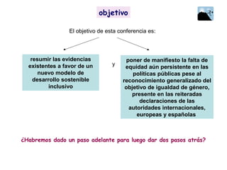 ¿Habremos dado un paso adelante para luego dar dos pasos atrás?
objetivo
resumir las evidencias
existentes a favor de un
nuevo modelo de
desarrollo sostenible
inclusivo
poner de manifiesto la falta de
equidad aún persistente en las
políticas públicas pese al
reconocimiento generalizado del
objetivo de igualdad de género,
presente en las reiteradas
declaraciones de las
autoridades internacionales,
europeas y españolas
y
El objetivo de esta conferencia es:
objetivo
 