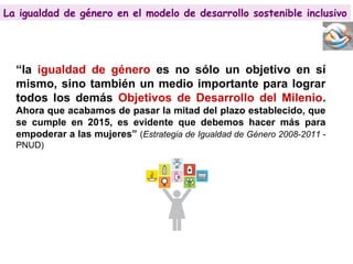 La igualdad de género en el modelo de desarrollo sostenible inclusivo
“la igualdad de género es no sólo un objetivo en sí
mismo, sino también un medio importante para lograr
todos los demás Objetivos de Desarrollo del Milenio.
Ahora que acabamos de pasar la mitad del plazo establecido, que
se cumple en 2015, es evidente que debemos hacer más para
empoderar a las mujeres” (Estrategia de Igualdad de Género 2008-2011 -
PNUD)
La igualdad de género en el modelo de desarrollo sostenible inclusivo
 