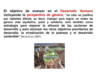 El objetivo de avanzar en el Desarrollo Humano
incluyendo la perspectiva de género, “no sólo se justifica
por razones éticas, es decir, trabajar para lograr un orden de
género más equitativo, justo y solidario; sino también como
estrategia para mejorar la eficacia de las acciones de
desarrollo y para alcanzar los otros objetivos prioritarios de
desarrollo, la erradicación de la pobreza y el desarrollo
sostenible” (De la Cruz, 2007)
 
