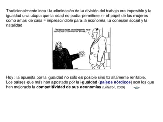 Tradicionalmente idea : la eliminación de la división del trabajo era imposible y la
igualdad una utopía que la sdad no podía permitirse ↔ el papel de las mujeres
como amas de casa = imprescindible para la economía, la cohesión social y la
natalidad
Hoy : la apuesta por la igualdad no sólo es posible sino tb altamente rentable.
Los países que más han apostado por la igualdad (países nórdicos) son los que
han mejorado la competitividad de sus economías (Löfströn, 2009)
 
