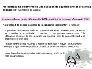 “la igualdad no solamente es una cuestión de equidad sino de eficiencia
económica” (Estrategia de Lisboa)
“la igualdad de género es parte de la economía inteligente”. 3 razones:
Informe sobre el desarrollo mundial 2012: igualdad de género y desarrollo (BM)
- permiten aprovechar todo el potencial de esas mujeres que ya están
incorporadas a la actividad productiva o que pueden incorporarse / la
utilización eficiente de los recursos es esencial para la competitividad y el
crecimiento de un país
- mayor control de las mujeres s/ recursos del hogar = mayor I en K humano
de hijos e hijas - efectos positivos dinámicos en el crecimiento económico
- nos llevan hacia sociedades más inclusivas y, por lo tanto,
más desarrolladas
 