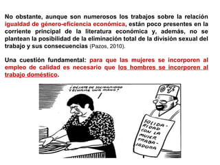 No obstante, aunque son numerosos los trabajos sobre la relación
igualdad de género-eficiencia económica, están poco presentes en la
corriente principal de la literatura económica y, además, no se
plantean la posibilidad de la eliminación total de la división sexual del
trabajo y sus consecuencias (Pazos, 2010).
Una cuestión fundamental: para que las mujeres se incorporen al
empleo de calidad es necesario que los hombres se incorporen al
trabajo doméstico.
 