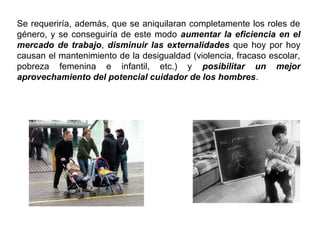 Se requeriría, además, que se aniquilaran completamente los roles de
género, y se conseguiría de este modo aumentar la eficiencia en el
mercado de trabajo, disminuir las externalidades que hoy por hoy
causan el mantenimiento de la desigualdad (violencia, fracaso escolar,
pobreza femenina e infantil, etc.) y posibilitar un mejor
aprovechamiento del potencial cuidador de los hombres.
 
