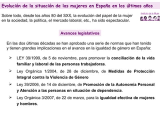 Evolución de la situación de las mujeres en España en los últimos años
Sobre todo, desde los años 80 del SXX, la evolución del papel de la mujer
en la sociedad, la política, el mercado laboral, etc., ha sido espectacular.
Avances legislativos
En las dos últimas décadas se han aprobado una serie de normas que han tenido
y tienen grandes implicaciones en el avance en la igualdad de género en España:
 LEY 39/1999, de 5 de noviembre, para promover la conciliación de la vida
familiar y laboral de las personas trabajadoras.
 Ley Orgánica 1/2004, de 28 de diciembre, de Medidas de Protección
Integral contra la Violencia de Género
 Ley 39/2006, de 14 de diciembre, de Promoción de la Autonomía Personal
y Atención a las personas en situación de dependencia.
 Ley Orgánica 3/2007, de 22 de marzo, para la igualdad efectiva de mujeres
y hombres.
Evolución de la situación de las mujeres en España en los últimos años
 