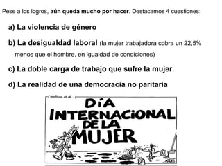 Pese a los logros, aún queda mucho por hacer. Destacamos 4 cuestiones:
a) La violencia de género
b) La desigualdad laboral (la mujer trabajadora cobra un 22,5%
menos que el hombre, en igualdad de condiciones)
c) La doble carga de trabajo que sufre la mujer.
d) La realidad de una democracia no paritaria
 