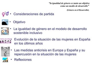 • La igualdad de género en el modelo de desarrollo
sostenible inclusivo
“la igualdad de género es tanto un objetivo
como un medio de desarrollo”
(Género en el Desarrollo)
• Objetivo
• Reflexiones
• Consideraciones de partida
• Evolución de la situación de las mujeres en España
en los últimos años
• Las medidas anticrisis en Europa y España y su
repercusión en la situación de las mujeres
 