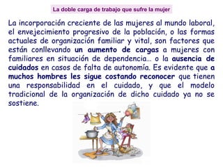 La doble carga de trabajo que sufre la mujer
La incorporación creciente de las mujeres al mundo laboral,
el envejecimiento progresivo de la población, o las formas
actuales de organización familiar y vital, son factores que
están conllevando un aumento de cargas a mujeres con
familiares en situación de dependencia… o la ausencia de
cuidados en casos de falta de autonomía. Es evidente que a
muchos hombres les sigue costando reconocer que tienen
una responsabilidad en el cuidado, y que el modelo
tradicional de la organización de dicho cuidado ya no se
sostiene.
 