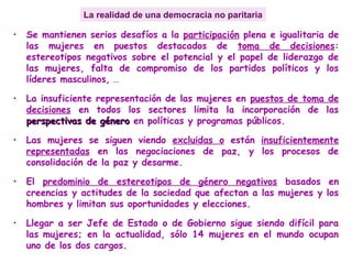 La realidad de una democracia no paritaria
• Se mantienen serios desafíos a la participación plena e igualitaria de
las mujeres en puestos destacados de toma de decisiones:
estereotipos negativos sobre el potencial y el papel de liderazgo de
las mujeres, falta de compromiso de los partidos políticos y los
líderes masculinos, …
• La insuficiente representación de las mujeres en puestos de toma de
decisiones en todos los sectores limita la incorporación de las
perspectivas de géneroperspectivas de género en políticas y programas públicos.
• Las mujeres se siguen viendo excluidas o están insuficientemente
representadas en las negociaciones de paz, y los procesos de
consolidación de la paz y desarme.
• El predominio de estereotipos de género negativos basados en
creencias y actitudes de la sociedad que afectan a las mujeres y los
hombres y limitan sus oportunidades y elecciones.
• Llegar a ser Jefe de Estado o de Gobierno sigue siendo difícil para
las mujeres; en la actualidad, sólo 14 mujeres en el mundo ocupan
uno de los dos cargos.
 