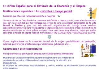 En el Plan Español para el Estímulo de la Economía y el Empleo
Bonificaciones especiales a los contratos a tiempo parcial
Sabemos que afectan fundamentalmente a mujeres
Se trata de dar un “impulso de los contratos indefinidos a tiempo parcial, como tipo de contrato
que, por su estabilidad, por las ventajas que ofrece de cara a una mejor conciliación de la vida
laboral y familiar y para una más adecuada organización del trabajo puede resultar
especialmente atractivo para trabajadores y empresarios, favoreciendo la creación de un tipo de
empleo estable que en otros países europeos tiene unas tasas muy elevadas, tasas que suelen
asociarse a índices de empleo también muy elevados” (RD 2/2009, BOE 7/03/2009, pág. 23277).
Claras implicaciones en la situación laboral de la mujer: posibilidades de promoción,
salarios, posteriores prestaciones por desempleo, jubilación, etc….
Construcción de infraestructuras
Para paliar masiva destrucción empleo por estallido burbuja inmobiliaria
Hubiera sido una gran oportunidad para recuperar parte del retraso en la
provisión de servicios públicos de educación infantil y de atención a la
Dependencia.
Ni siquiera se mencionan explícitamente, y mucho menos se establecen como prioritarios
estos servicios
 