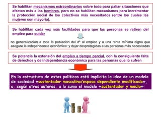 Se habilitan mecanismos extraordinarios sobre todo para paliar situaciones que
afectan más a los hombres, pero no se habilitan mecanismos para incrementar
la protección social de los colectivos más necesitados (entre los cuales las
mujeres son mayoría).
Se habilitan cada vez más facilidades para que las personas se retiren del
empleo para cuidar
Se potencia la extensión del empleo a tiempo parcial, con la consiguiente falta
de derechos y de independencia económica para las personas que lo sufren
no generalización a toda la población del dº al empleo y a una renta mínima digna que
asegure la independencia económica: y dejar desprotegidas a las personas más necesitadas
En la estructura de estas políticas está implícita la idea de un modelo
de sociedad «sustentador masculino/esposa dependiente modificado»,
o, según otras autoras, a lo sumo el modelo «sustentador y medio»
 