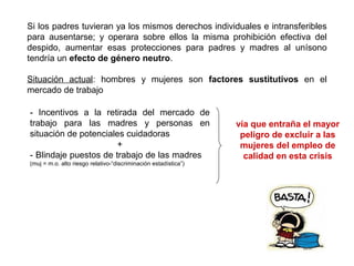 Si los padres tuvieran ya los mismos derechos individuales e intransferibles
para ausentarse; y operara sobre ellos la misma prohibición efectiva del
despido, aumentar esas protecciones para padres y madres al unísono
tendría un efecto de género neutro.
Situación actual: hombres y mujeres son factores sustitutivos en el
mercado de trabajo
- Incentivos a la retirada del mercado de
trabajo para las madres y personas en
situación de potenciales cuidadoras
+
- Blindaje puestos de trabajo de las madres
(muj = m.o. alto riesgo relativo-“discriminación estadística”)
vía que entraña el mayor
peligro de excluir a las
mujeres del empleo de
calidad en esta crisis
 