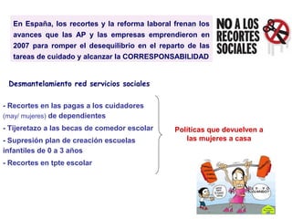En España, los recortes y la reforma laboral frenan los
avances que las AP y las empresas emprendieron en
2007 para romper el desequilibrio en el reparto de las
tareas de cuidado y alcanzar la CORRESPONSABILIDAD
- Recortes en las pagas a los cuidadores
(may/ mujeres) de dependientes
- Tijeretazo a las becas de comedor escolar
- Supresión plan de creación escuelas
infantiles de 0 a 3 años
- Recortes en tpte escolar
Políticas que devuelven a
las mujeres a casa
Desmantelamiento red servicios sociales
 