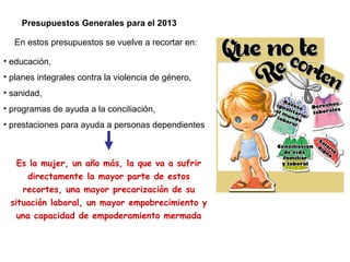 Presupuestos Generales para el 2013
• educación,
• planes integrales contra la violencia de género,
• sanidad,
• programas de ayuda a la conciliación,
• prestaciones para ayuda a personas dependientes
En estos presupuestos se vuelve a recortar en:
Es la mujer, un año más, la que va a sufrir
directamente la mayor parte de estos
recortes, una mayor precarización de su
situación laboral, un mayor empobrecimiento y
una capacidad de empoderamiento mermada
 