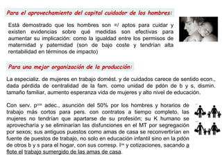 Para una mejor organización de la producción:
Para el aprovechamiento del capital cuidador de los hombres:
Está demostrado que los hombres son =/ aptos para cuidar y
existen evidencias sobre qué medidas son efectivas para
aumentar su implicación: como la igualdad entre los permisos de
maternidad y paternidad (son de bajo coste y tendrían alta
rentabilidad en términos de impacto)
La especializ. de mujeres en trabajo domést. y de cuidados carece de sentido econ.,
dada pérdida de centralidad de la fam. como unidad de pdón de b y s, dismin.
tamaño familiar, aumento esperanza vida de mujeres y alto nivel de educación.
Con serv. pcos
adec., asunción del 50% por los hombres y horarios de
trabajo más cortos para pers. con contratos a tiempo completo, las
mujeres no tendrían que apartarse de su profesión; su K humano se
aprovecharía y se eliminarían las disfunciones en el MT por segregación
por sexos; sus antiguos puestos como amas de casa se reconvertirían en
fuente de puestos de trabajo, no solo en educación infantil sino en la pdón
de otros b y s para el hogar, con sus corresp. Ios
y cotizaciones, sacando a
flote el trabajo sumergido de las amas de casa.
 