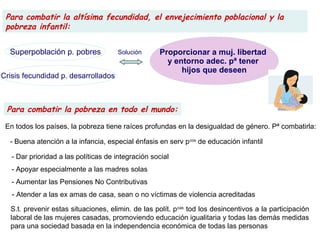 Para combatir la pobreza en todo el mundo:
Para combatir la altísima fecundidad, el envejecimiento poblacional y la
pobreza infantil:
Proporcionar a muj. libertad
y entorno adec. pª tener
hijos que deseen
Superpoblación p. pobres
Crisis fecundidad p. desarrollados
Solución
En todos los países, la pobreza tiene raíces profundas en la desigualdad de género. Pª combatirla:
- Buena atención a la infancia, especial énfasis en serv pcos
de educación infantil
- Dar prioridad a las políticas de integración social
- Apoyar especialmente a las madres solas
- Aumentar las Pensiones No Contributivas
- Atender a las ex amas de casa, sean o no víctimas de violencia acreditadas
S.t. prevenir estas situaciones, elimin. de las polít. pcas
tod los desincentivos a la participación
laboral de las mujeres casadas, promoviendo educación igualitaria y todas las demás medidas
para una sociedad basada en la independencia económica de todas las personas
 