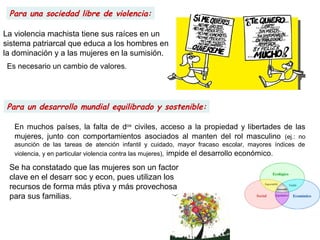 Para un desarrollo mundial equilibrado y sostenible:
Para una sociedad libre de violencia:
Es necesario un cambio de valores.
En muchos países, la falta de dos
civiles, acceso a la propiedad y libertades de las
mujeres, junto con comportamientos asociados al manten del rol masculino (ej.: no
asunción de las tareas de atención infantil y cuidado, mayor fracaso escolar, mayores índices de
violencia, y en particular violencia contra las mujeres), impide el desarrollo económico.
La violencia machista tiene sus raíces en un
sistema patriarcal que educa a los hombres en
la dominación y a las mujeres en la sumisión.
Se ha constatado que las mujeres son un factor
clave en el desarr soc y econ, pues utilizan los
recursos de forma más ptiva y más provechosa
para sus familias.
 
