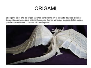 ORIGAMI
El origami es el arte de origen japonés consistente en el plegado de papel sin usar
tijeras ni pegamento para obtener figuras de formas variadas, muchas de las cuales
podrían considerarse como esculturas de papel.
 
