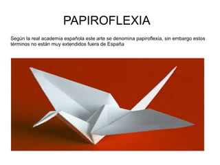 PAPIROFLEXIA
Según la real academia española este arte se denomina papiroflexia, sin embargo estos
términos no están muy extendidos fuera de España
 